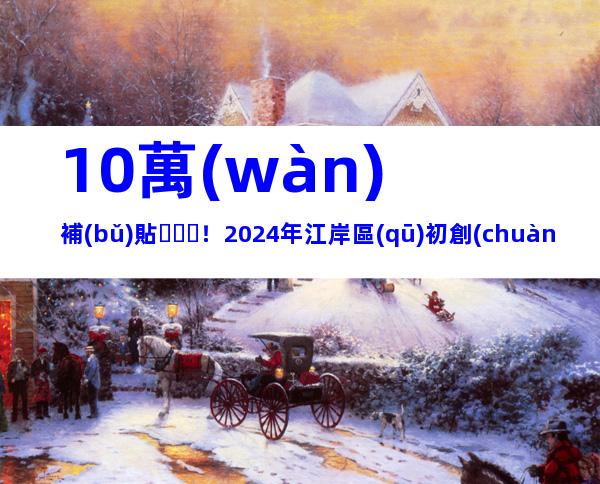10萬(wàn)補(bǔ)貼！2024年江岸區(qū)初創(chuàng)科技企業(yè)育苗計(jì)劃申報(bào)時(shí)間和申請(qǐng)條件、步驟歸納